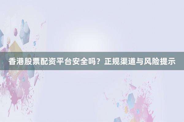 香港股票配资平台安全吗？正规渠道与风险提示