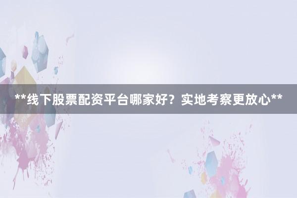 **线下股票配资平台哪家好？实地考察更放心**