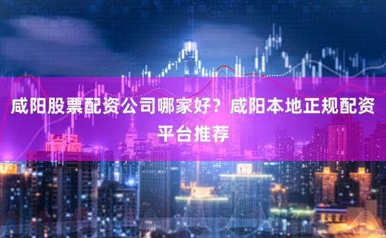 咸阳股票配资公司哪家好？咸阳本地正规配资平台推荐