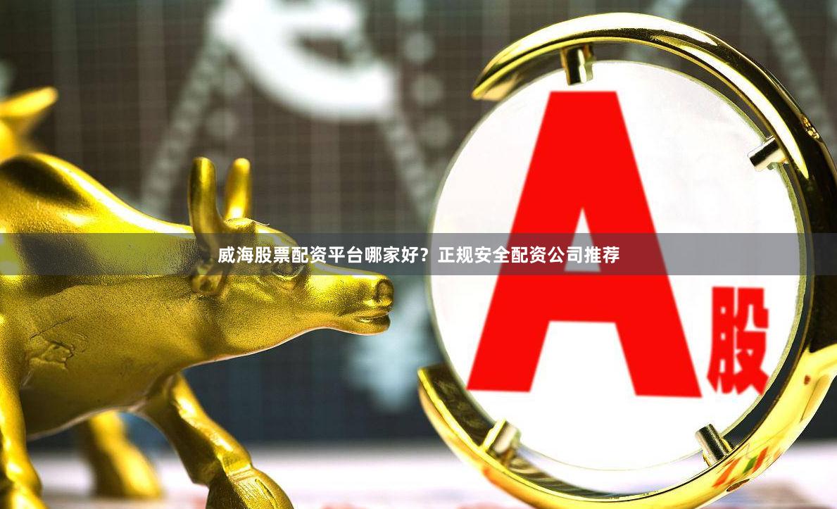 威海股票配资平台哪家好？正规安全配资公司推荐